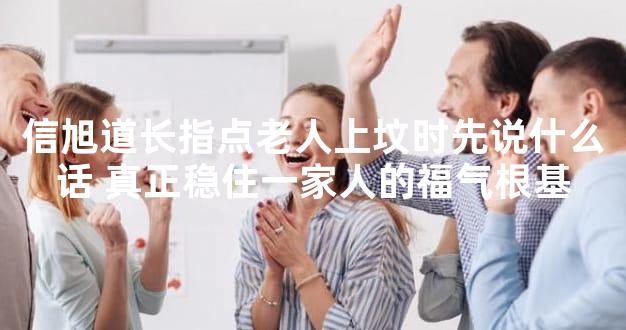 信旭道长指点老人上坟时先说什么话 真正稳住一家人的福气根基